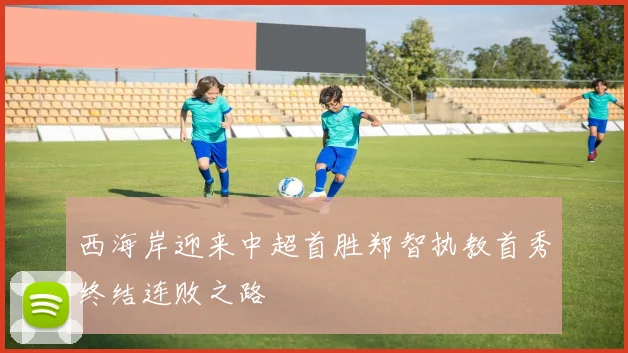 西海岸迎来中超首胜郑智执教首秀终结连败之路