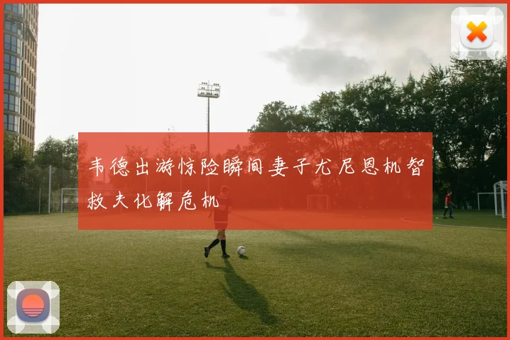 韦德出游惊险瞬间妻子尤尼恩机智救夫化解危机