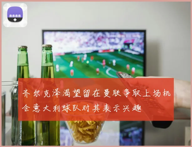 齐尔克泽渴望留在曼联争取上场机会意大利球队对其表示兴趣