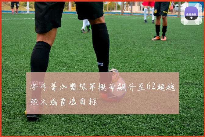 字母哥加盟绿军概率飙升至62超越热火成首选目标