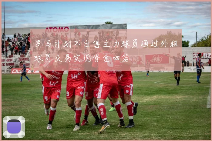 罗马计划不出售主力球员通过外租球员交易实现资金回笼