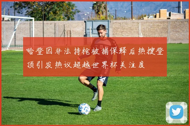 哈登因非法持枪被捕保释后热搜登顶引发热议超越世界杯关注度