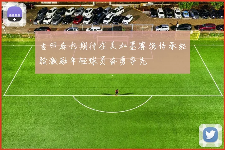 吉田麻也期待在美加墨赛场传承经验激励年轻球员奋勇争先