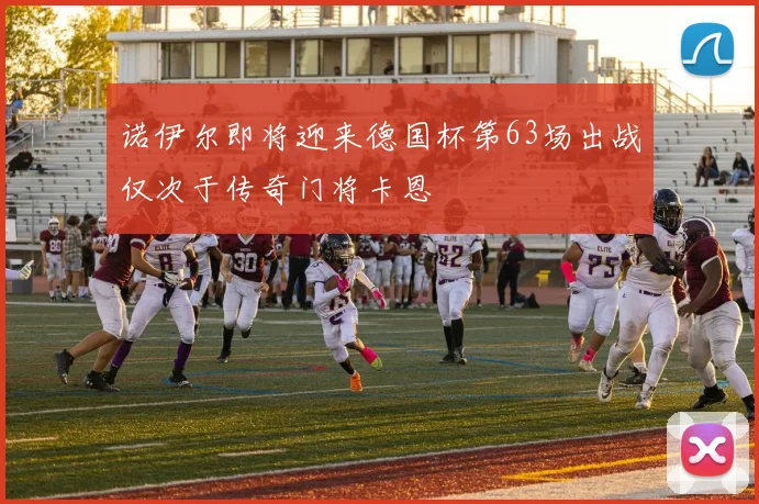 诺伊尔即将迎来德国杯第63场出战仅次于传奇门将卡恩