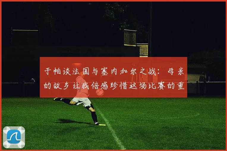 于帕谈法国与塞内加尔之战：母亲的故乡让我倍感珍惜这场比赛的重要性
