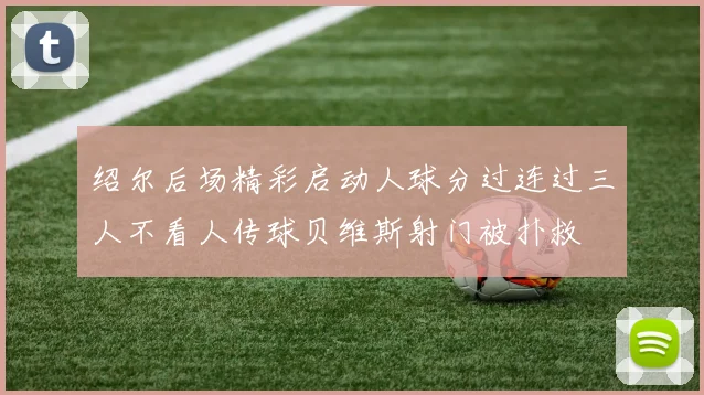 绍尔后场精彩启动人球分过连过三人不看人传球贝维斯射门被扑救