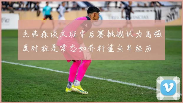 杰弗森谈文班季后赛挑战认为高强度对抗是常态如乔科鲨当年经历